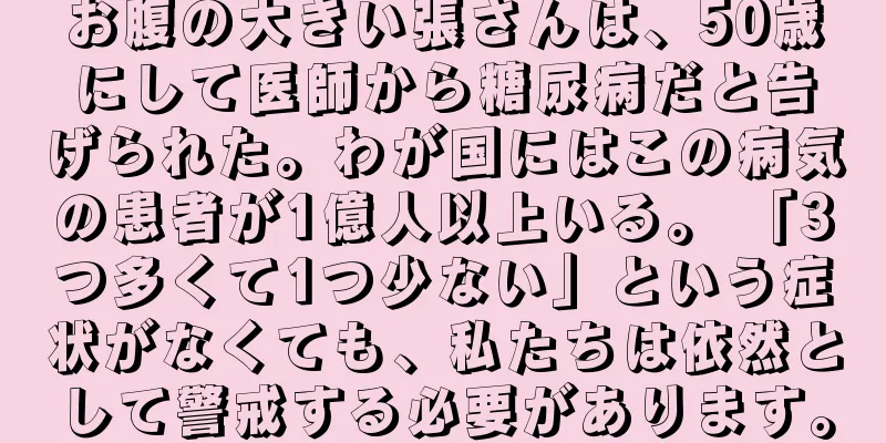 お腹の大きい張さんは、50歳にして医師から糖尿病だと告げられた。わが国にはこの病気の患者が1億人以上いる。 「3つ多くて1つ少ない」という症状がなくても、私たちは依然として警戒する必要があります。