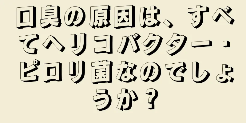 口臭の原因は、すべてヘリコバクター・ピロリ菌なのでしょうか？