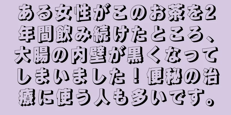 ある女性がこのお茶を2年間飲み続けたところ、大腸の内壁が黒くなってしまいました！便秘の治療に使う人も多いです。