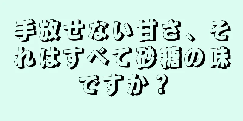 手放せない甘さ、それはすべて砂糖の味ですか？