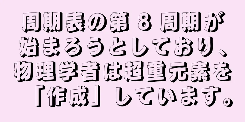 周期表の第 8 周期が始まろうとしており、物理学者は超重元素を「作成」しています。