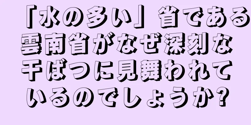 「水の多い」省である雲南省がなぜ深刻な干ばつに見舞われているのでしょうか?