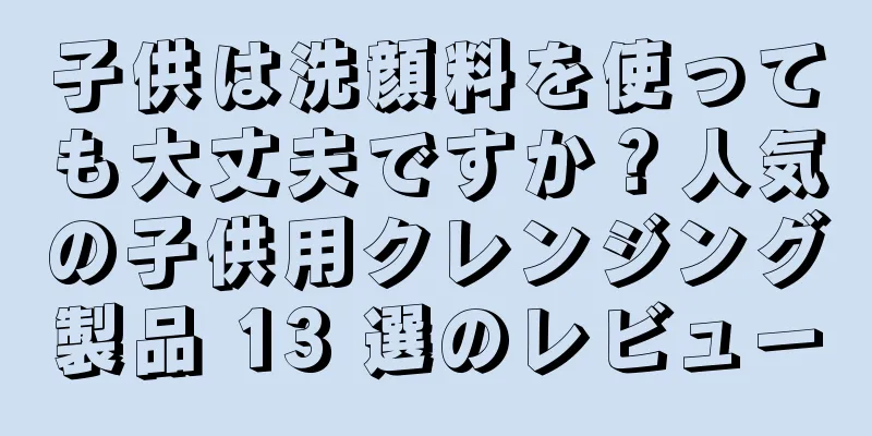 子供は洗顔料を使っても大丈夫ですか？人気の子供用クレンジング製品 13 選のレビュー