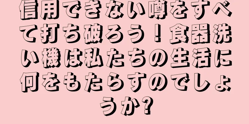 信用できない噂をすべて打ち破ろう！食器洗い機は私たちの生活に何をもたらすのでしょうか?
