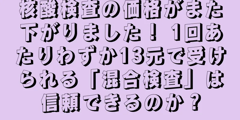 核酸検査の価格がまた下がりました！ 1回あたりわずか13元で受けられる「混合検査」は信頼できるのか？