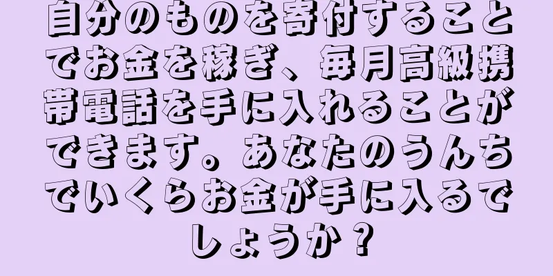 自分のものを寄付することでお金を稼ぎ、毎月高級携帯電話を手に入れることができます。あなたのうんちでいくらお金が手に入るでしょうか？