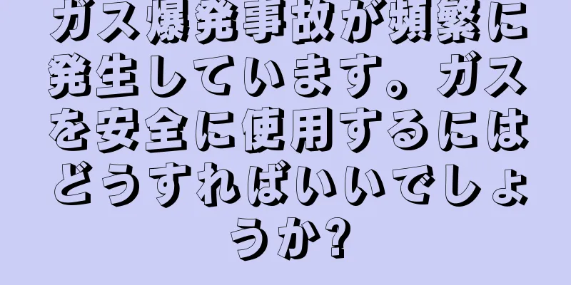 ガス爆発事故が頻繁に発生しています。ガスを安全に使用するにはどうすればいいでしょうか?