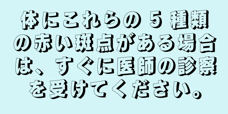 体にこれらの 5 種類の赤い斑点がある場合は、すぐに医師の診察を受けてください。