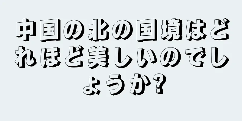 中国の北の国境はどれほど美しいのでしょうか?