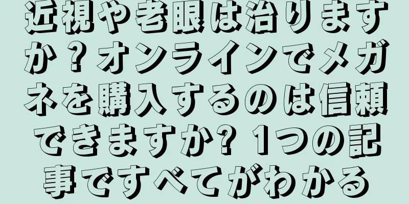 近視や老眼は治りますか？オンラインでメガネを購入するのは信頼できますか? 1つの記事ですべてがわかる