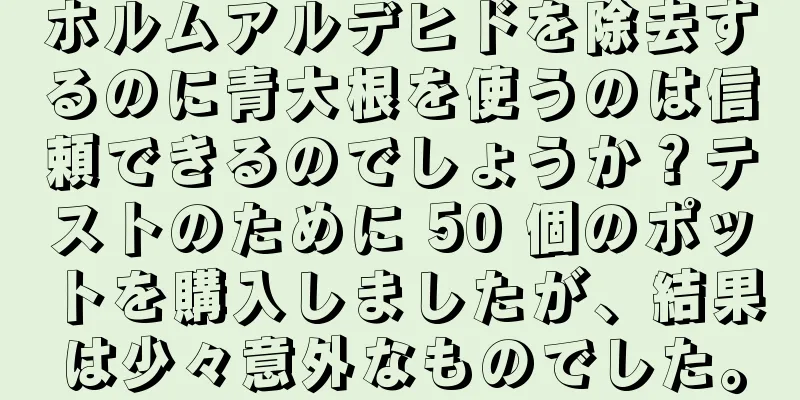 ホルムアルデヒドを除去するのに青大根を使うのは信頼できるのでしょうか？テストのために 50 個のポットを購入しましたが、結果は少々意外なものでした。