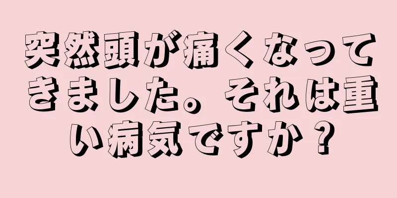 突然頭が痛くなってきました。それは重い病気ですか？