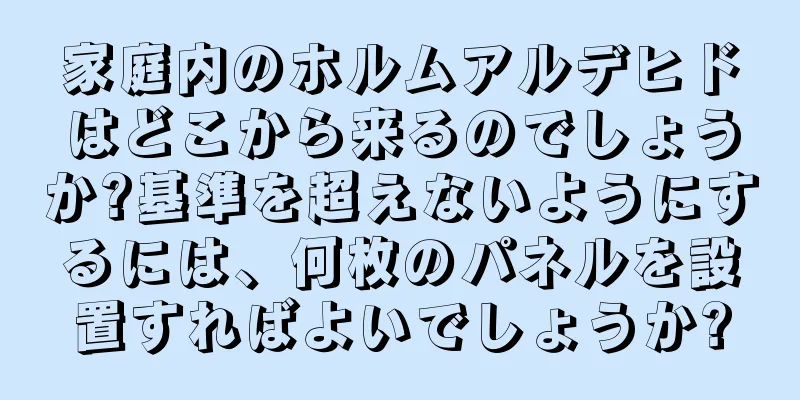 家庭内のホルムアルデヒドはどこから来るのでしょうか?基準を超えないようにするには、何枚のパネルを設置すればよいでしょうか?