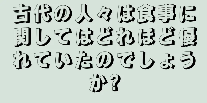 古代の人々は食事に関してはどれほど優れていたのでしょうか?