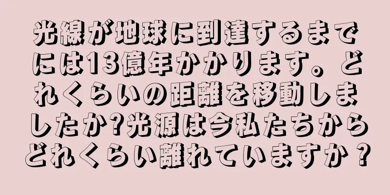 光線が地球に到達するまでには13億年かかります。どれくらいの距離を移動しましたか?光源は今私たちからどれくらい離れていますか？