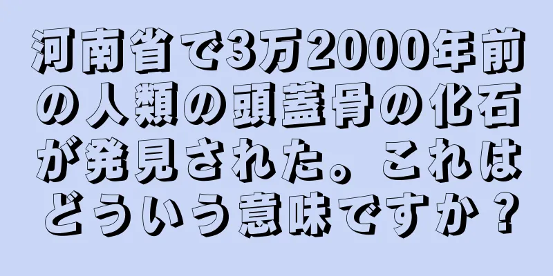 河南省で3万2000年前の人類の頭蓋骨の化石が発見された。これはどういう意味ですか？