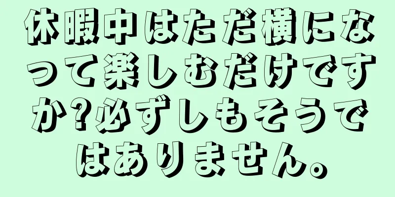 休暇中はただ横になって楽しむだけですか?必ずしもそうではありません。