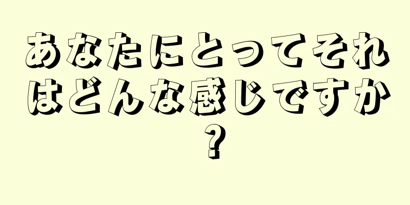 あなたにとってそれはどんな感じですか？