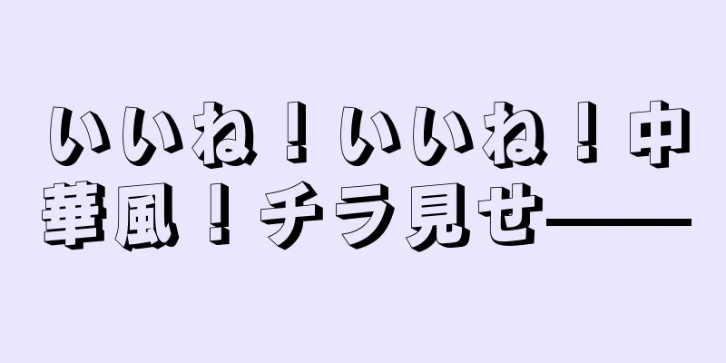いいね！いいね！中華風！チラ見せ——