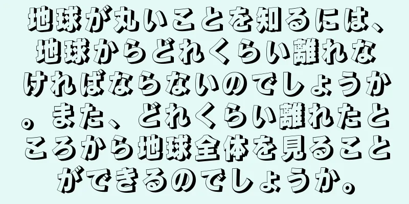 地球が丸いことを知るには、地球からどれくらい離れなければならないのでしょうか。また、どれくらい離れたところから地球全体を見ることができるのでしょうか。