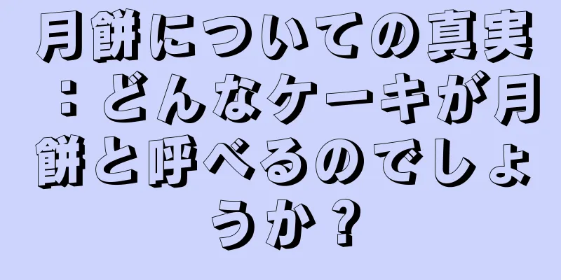 月餅についての真実：どんなケーキが月餅と呼べるのでしょうか？