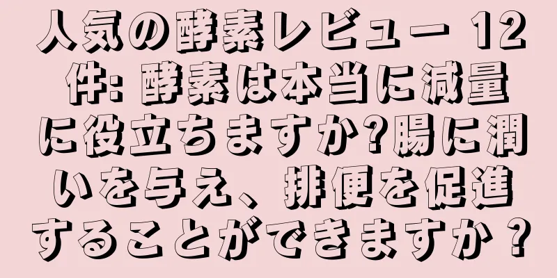 人気の酵素レビュー 12 件: 酵素は本当に減量に役立ちますか?腸に潤いを与え、排便を促進することができますか？