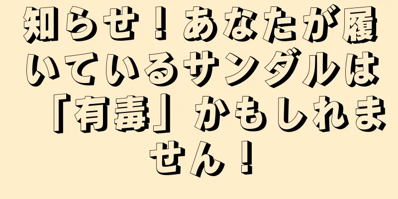 知らせ！あなたが履いているサンダルは「有毒」かもしれません！
