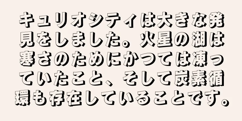 キュリオシティは大きな発見をしました。火星の湖は寒さのためにかつては凍っていたこと、そして炭素循環も存在していることです。