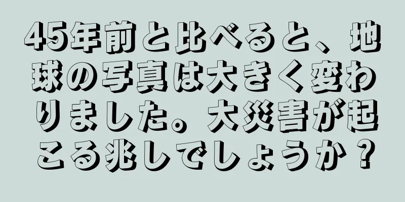 45年前と比べると、地球の写真は大きく変わりました。大災害が起こる兆しでしょうか？