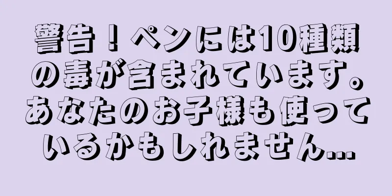 警告！ペンには10種類の毒が含まれています。あなたのお子様も使っているかもしれません...