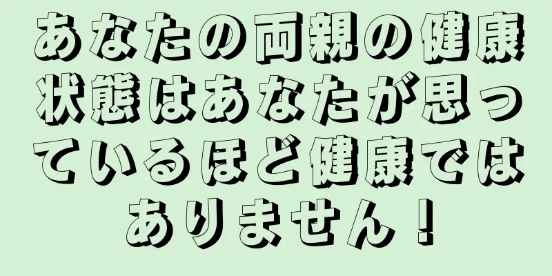 あなたの両親の健康状態はあなたが思っているほど健康ではありません！
