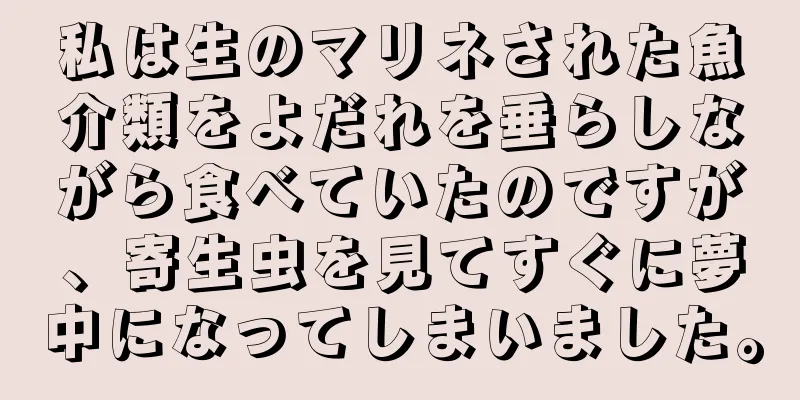 私は生のマリネされた魚介類をよだれを垂らしながら食べていたのですが、寄生虫を見てすぐに夢中になってしまいました。