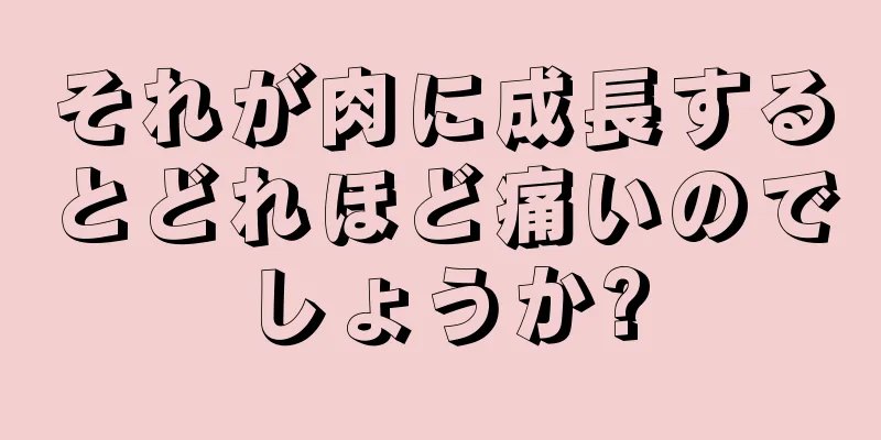 それが肉に成長するとどれほど痛いのでしょうか?