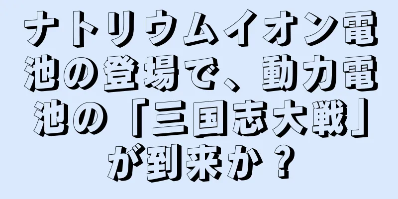 ナトリウムイオン電池の登場で、動力電池の「三国志大戦」が到来か？