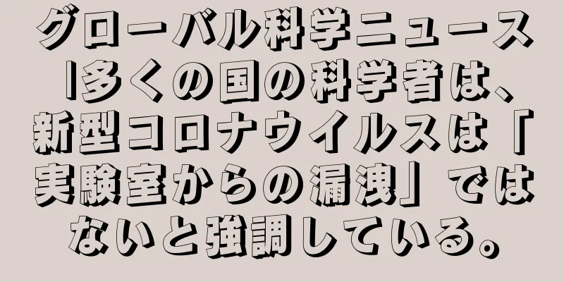 グローバル科学ニュース |多くの国の科学者は、新型コロナウイルスは「実験室からの漏洩」ではないと強調している。