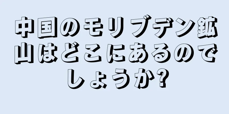 中国のモリブデン鉱山はどこにあるのでしょうか?