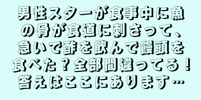 男性スターが食事中に魚の骨が食道に刺さって、急いで酢を飲んで饅頭を食べた？全部間違ってる！答えはここにあります…