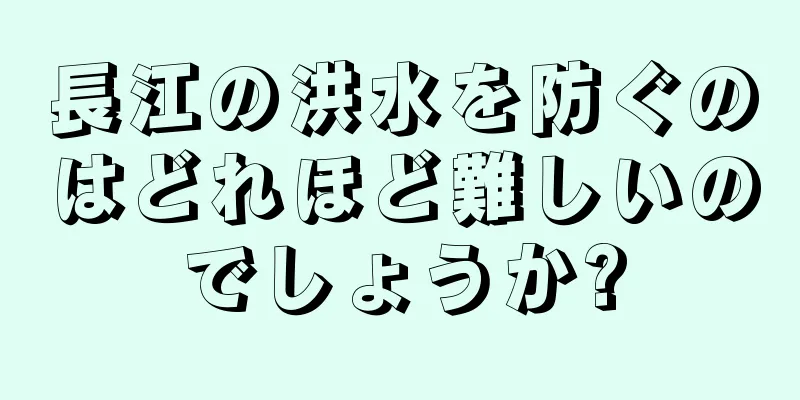 長江の洪水を防ぐのはどれほど難しいのでしょうか?