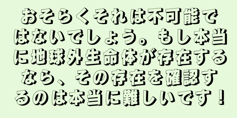 おそらくそれは不可能ではないでしょう。もし本当に地球外生命体が存在するなら、その存在を確認するのは本当に難しいです！