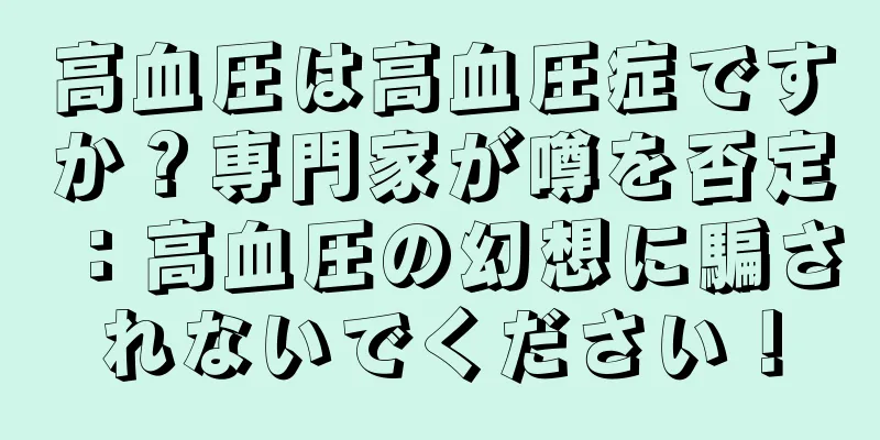 高血圧は高血圧症ですか？専門家が噂を否定：高血圧の幻想に騙されないでください！
