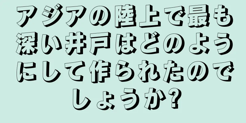 アジアの陸上で最も深い井戸はどのようにして作られたのでしょうか?