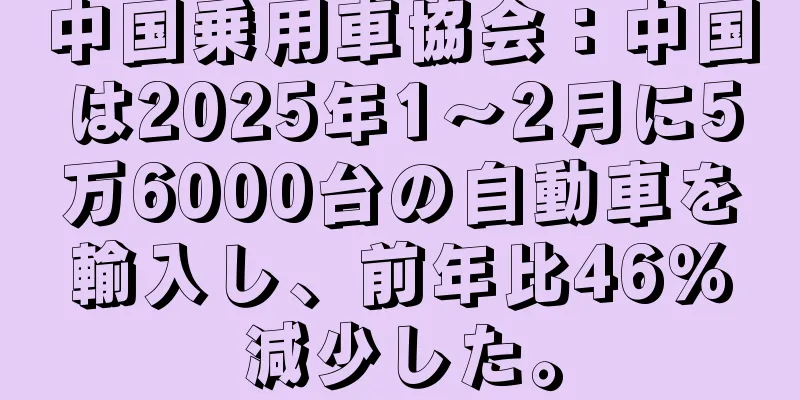 中国乗用車協会：中国は2025年1～2月に5万6000台の自動車を輸入し、前年比46％減少した。