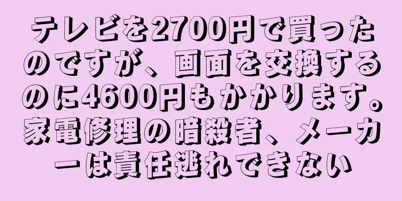 テレビを2700円で買ったのですが、画面を交換するのに4600円もかかります。家電修理の暗殺者、メーカーは責任逃れできない