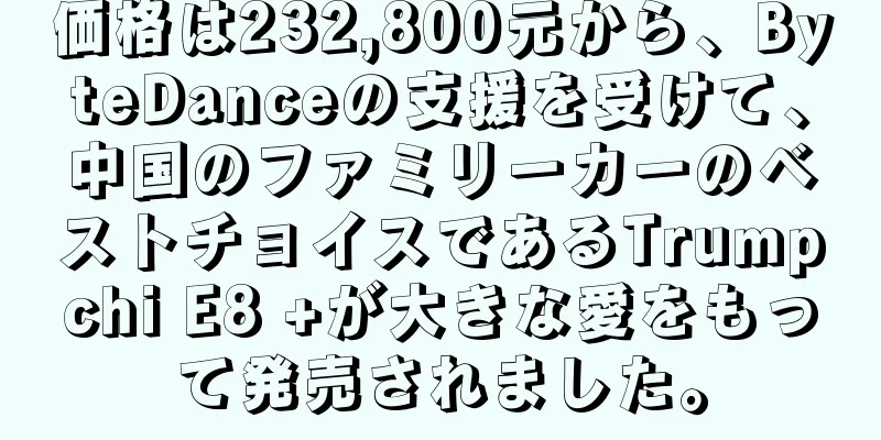 価格は232,800元から、ByteDanceの支援を受けて、中国のファミリーカーのベストチョイスであるTrumpchi E8 +が大きな愛をもって発売されました。