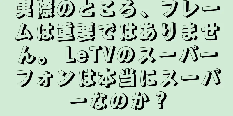 実際のところ、フレームは重要ではありません。 LeTVのスーパーフォンは本当にスーパーなのか？