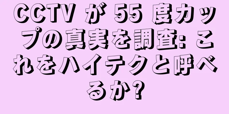 CCTV が 55 度カップの真実を調査: これをハイテクと呼べるか?