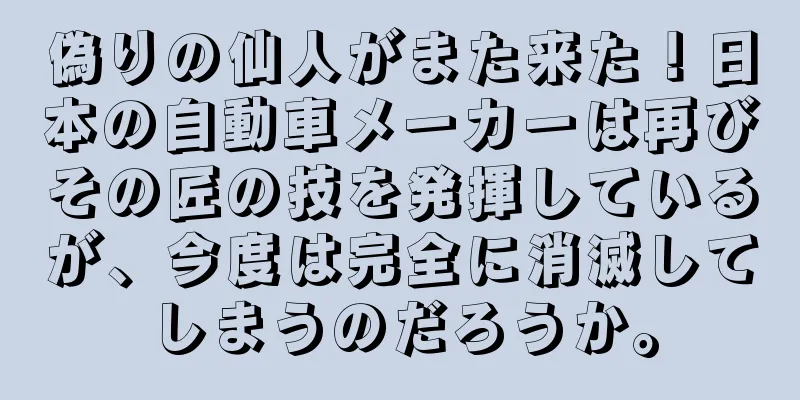偽りの仙人がまた来た！日本の自動車メーカーは再びその匠の技を発揮しているが、今度は完全に消滅してしまうのだろうか。