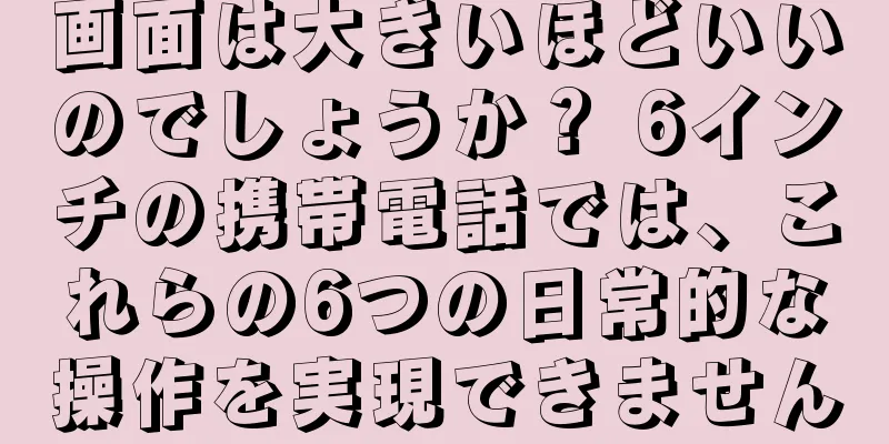 画面は大きいほどいいのでしょうか？ 6インチの携帯電話では、これらの6つの日常的な操作を実現できません