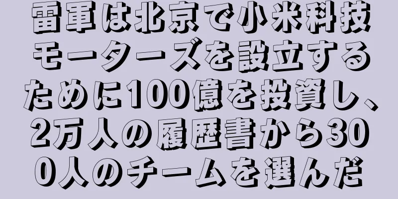 雷軍は北京で小米科技モーターズを設立するために100億を投資し、2万人の履歴書から300人のチームを選んだ