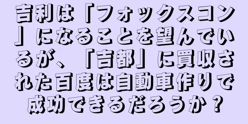 吉利は「フォックスコン」になることを望んでいるが、「吉都」に買収された百度は自動車作りで成功できるだろうか？